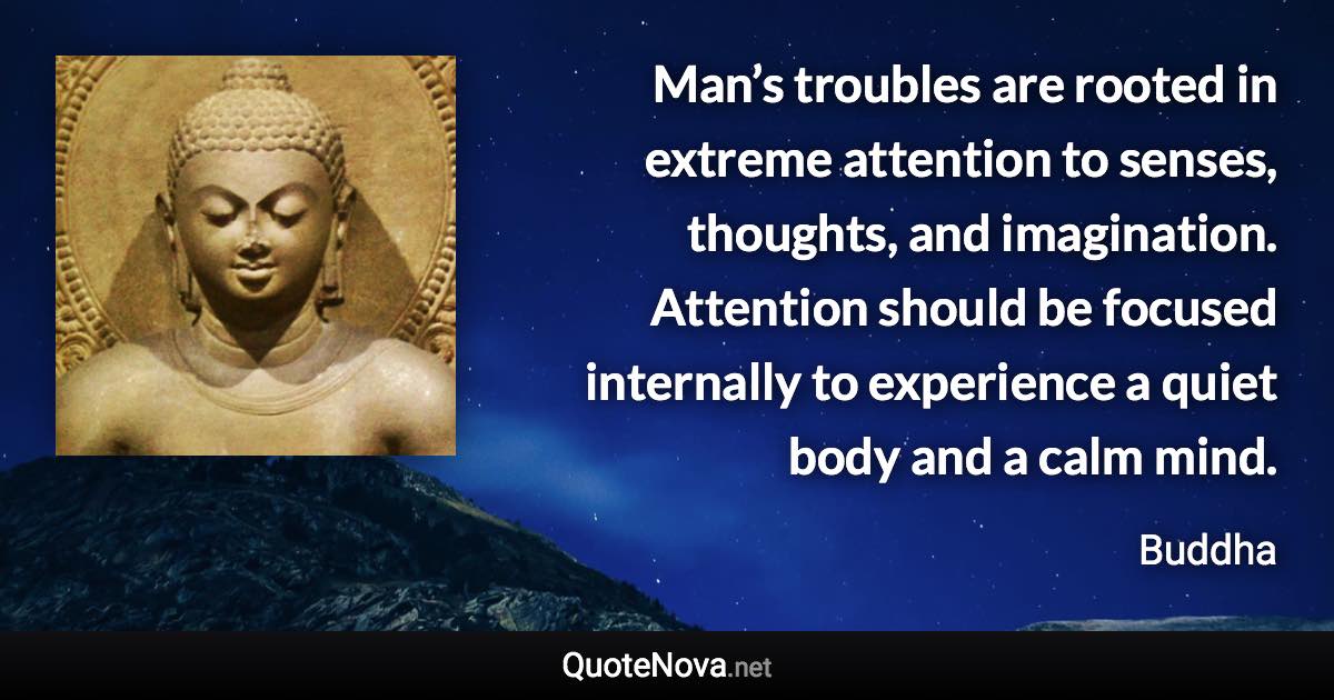 Man’s troubles are rooted in extreme attention to senses, thoughts, and imagination. Attention should be focused internally to experience a quiet body and a calm mind. - Buddha quote