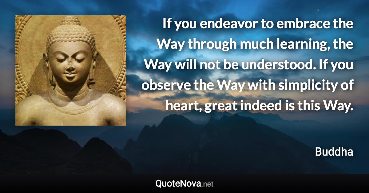 If you endeavor to embrace the Way through much learning, the Way will not be understood. If you observe the Way with simplicity of heart, great indeed is this Way. - Buddha quote