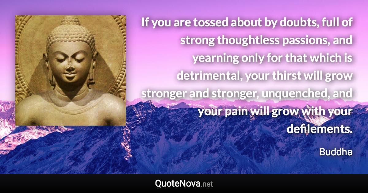 If you are tossed about by doubts, full of strong thoughtless passions, and yearning only for that which is detrimental, your thirst will grow stronger and stronger, unquenched, and your pain will grow with your defilements. - Buddha quote