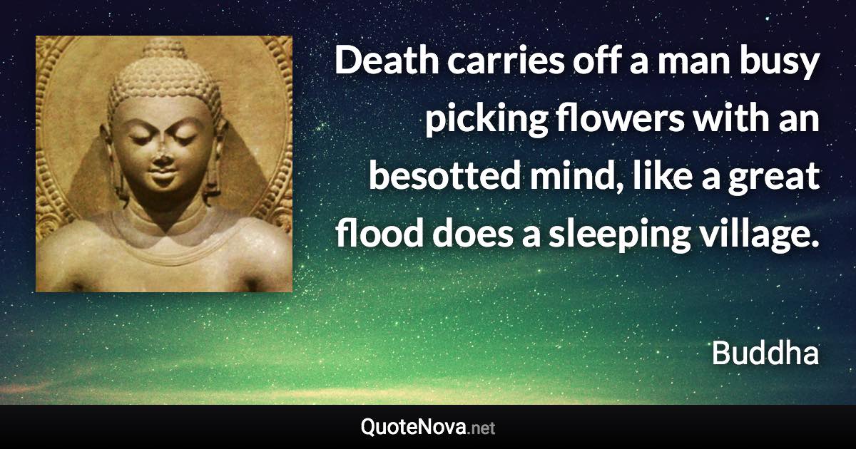 Death carries off a man busy picking flowers with an besotted mind, like a great flood does a sleeping village. - Buddha quote