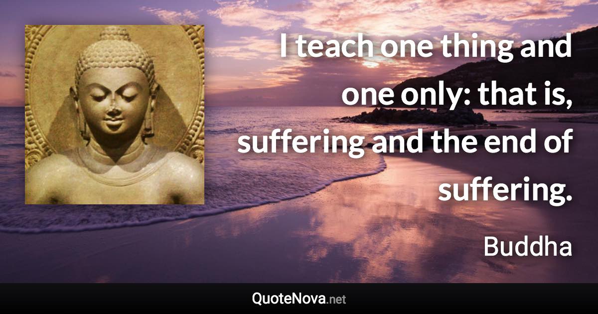 I teach one thing and one only: that is, suffering and the end of suffering. - Buddha quote