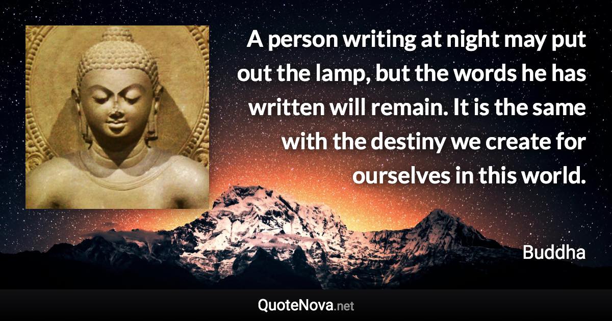 A person writing at night may put out the lamp, but the words he has written will remain. It is the same with the destiny we create for ourselves in this world. - Buddha quote