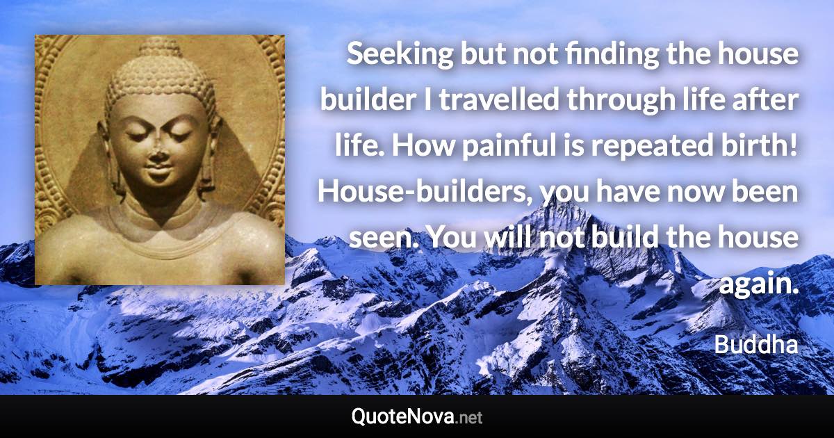 Seeking but not finding the house builder I travelled through life after life. How painful is repeated birth! House-builders, you have now been seen. You will not build the house again. - Buddha quote