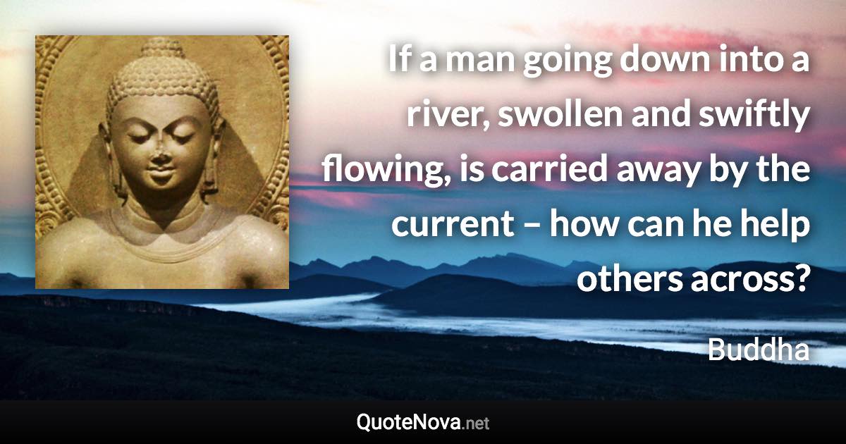 If a man going down into a river, swollen and swiftly flowing, is carried away by the current – how can he help others across? - Buddha quote