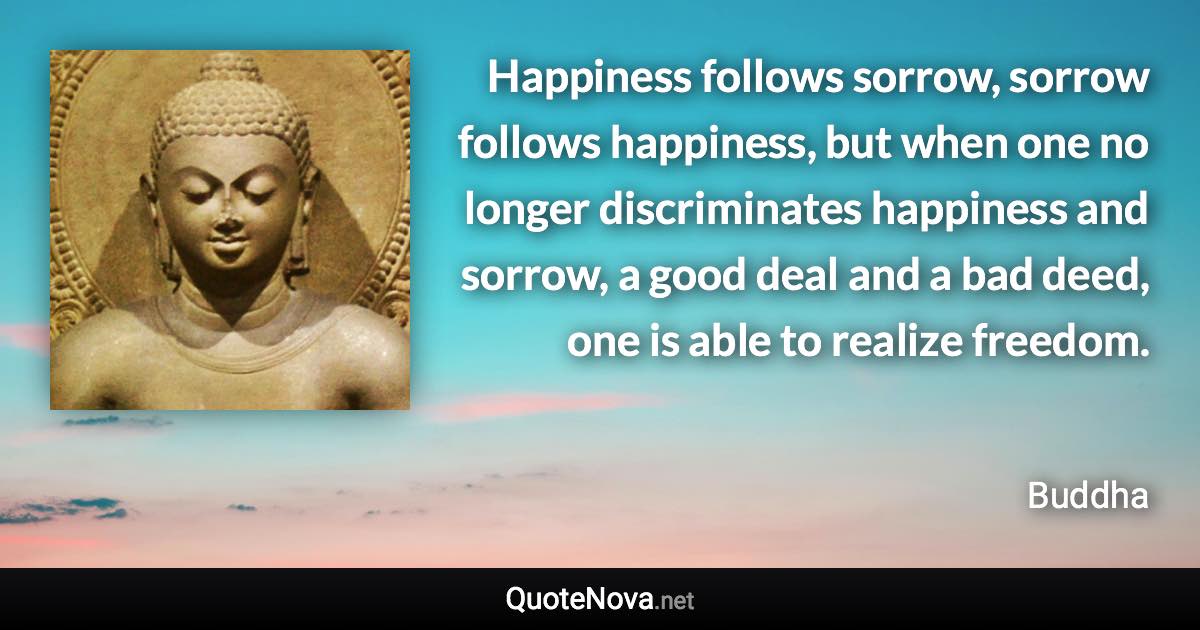 Happiness follows sorrow, sorrow follows happiness, but when one no longer discriminates happiness and sorrow, a good deal and a bad deed, one is able to realize freedom. - Buddha quote