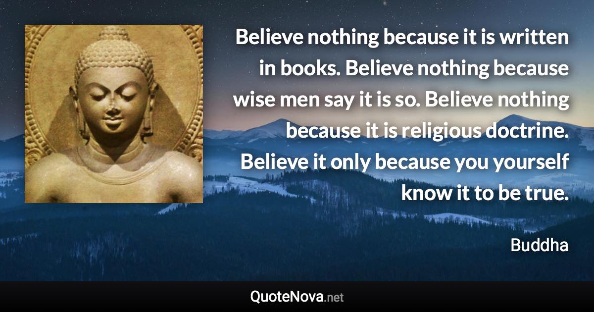 Believe nothing because it is written in books. Believe nothing because wise men say it is so. Believe nothing because it is religious doctrine. Believe it only because you yourself know it to be true. - Buddha quote