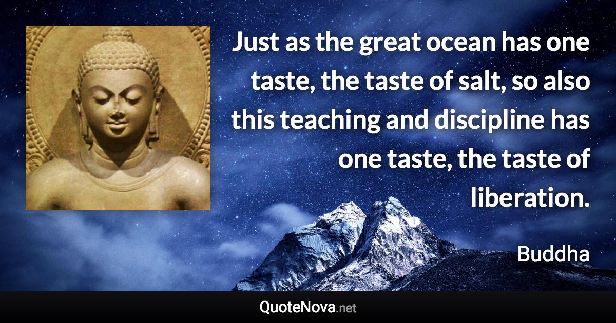 Just as the great ocean has one taste, the taste of salt, so also this teaching and discipline has one taste, the taste of liberation. - Buddha quote