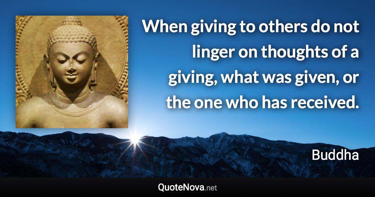 When giving to others do not linger on thoughts of a giving, what was given, or the one who has received. - Buddha quote