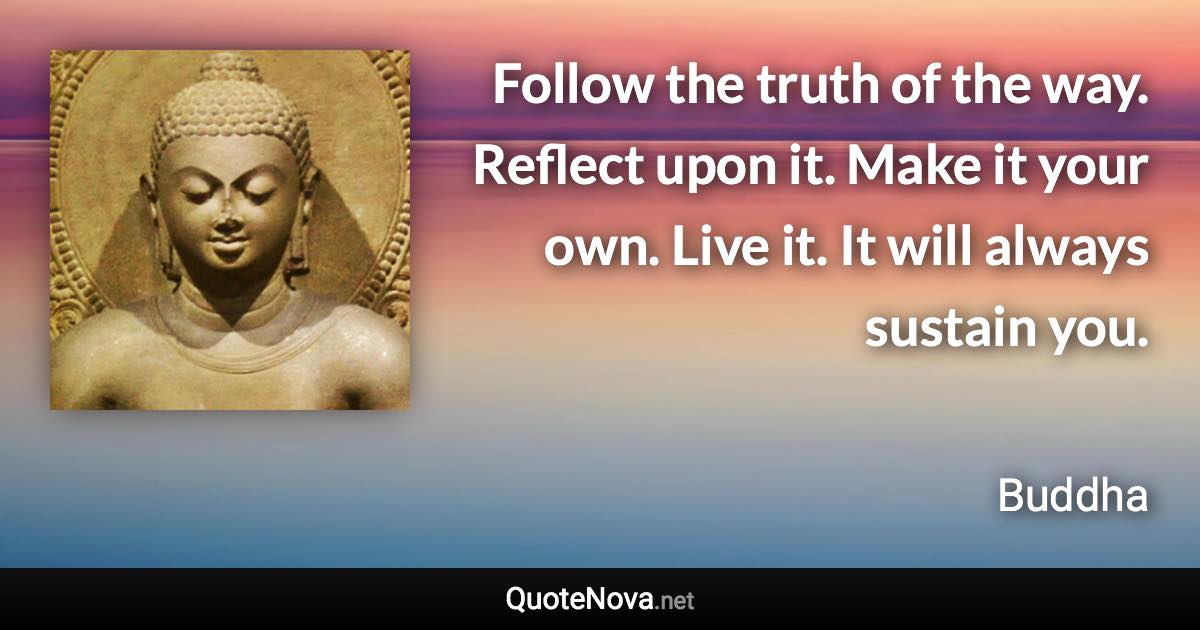 Follow the truth of the way. Reflect upon it. Make it your own. Live it. It will always sustain you. - Buddha quote