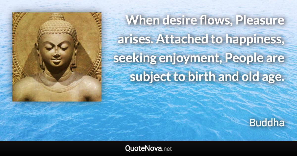 When desire flows, Pleasure arises. Attached to happiness, seeking enjoyment, People are subject to birth and old age. - Buddha quote