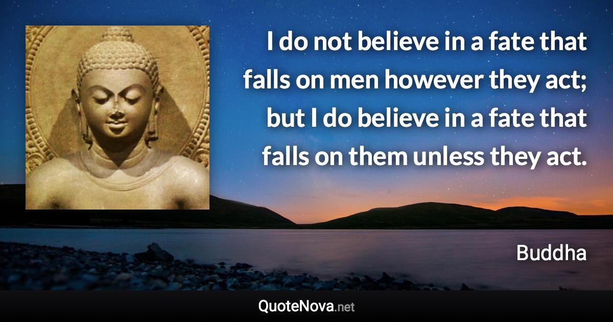 I do not believe in a fate that falls on men however they act; but I do believe in a fate that falls on them unless they act. - Buddha quote