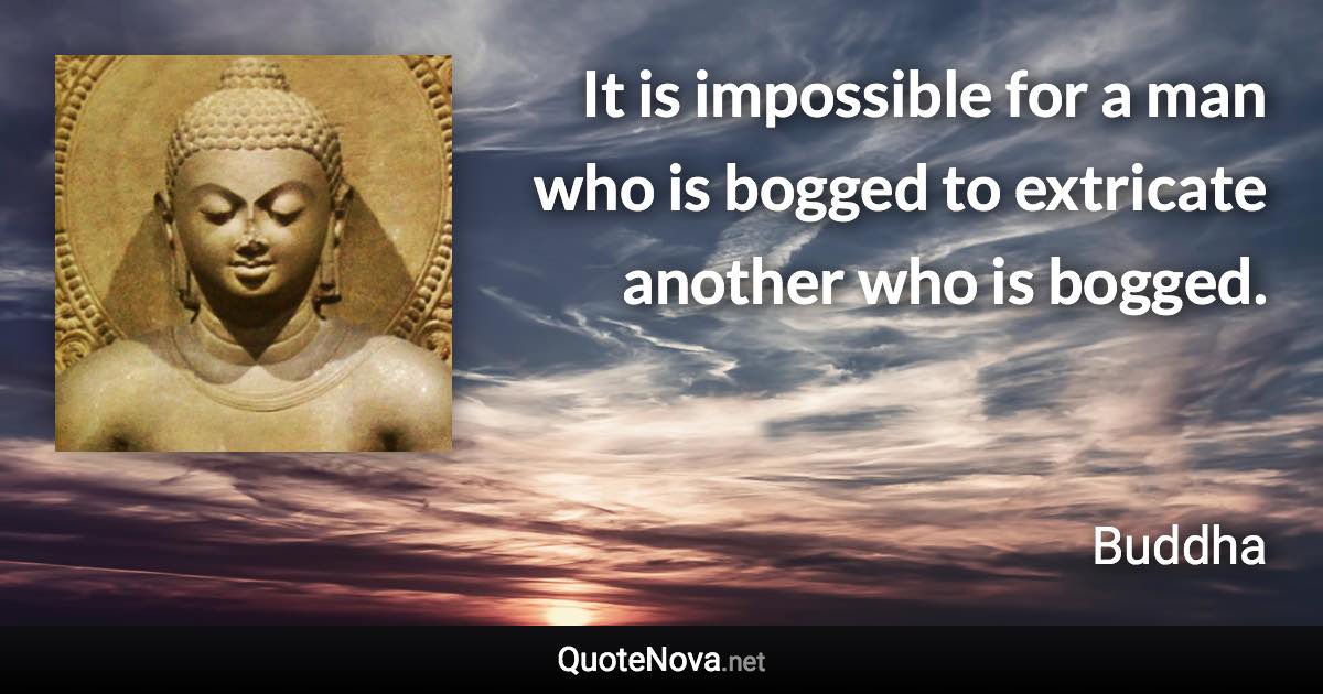 It is impossible for a man who is bogged to extricate another who is bogged. - Buddha quote