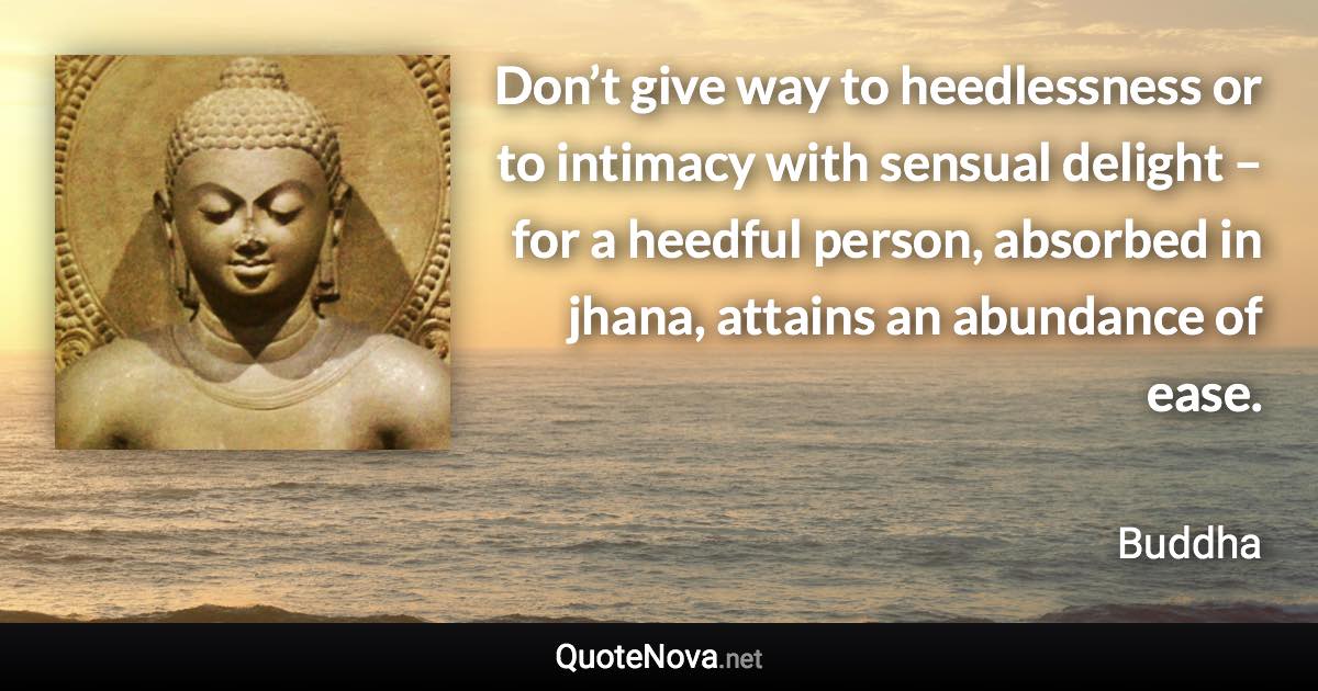 Don’t give way to heedlessness or to intimacy with sensual delight – for a heedful person, absorbed in jhana, attains an abundance of ease. - Buddha quote