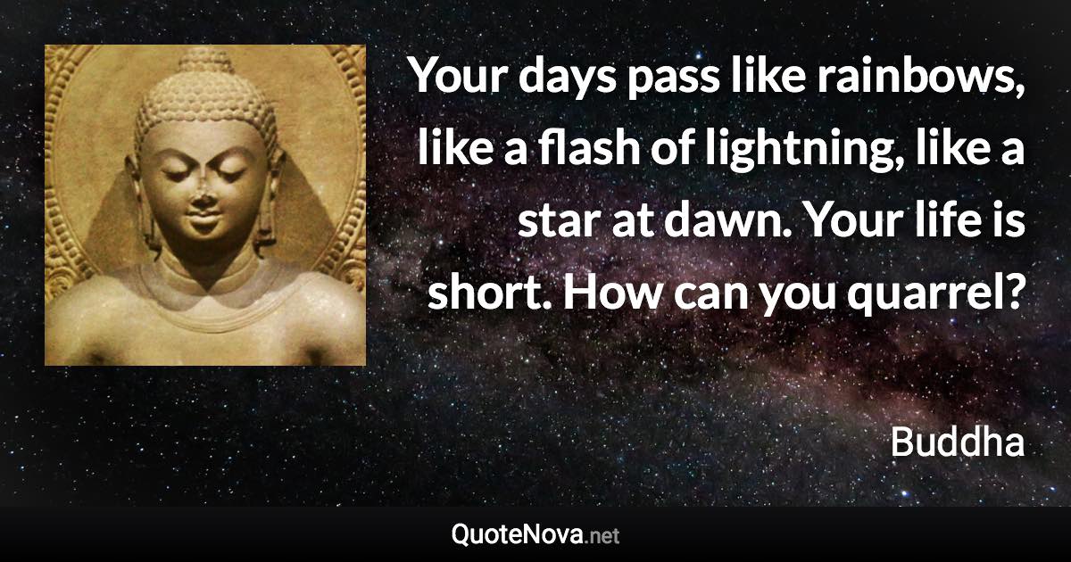 Your days pass like rainbows, like a flash of lightning, like a star at dawn. Your life is short. How can you quarrel? - Buddha quote