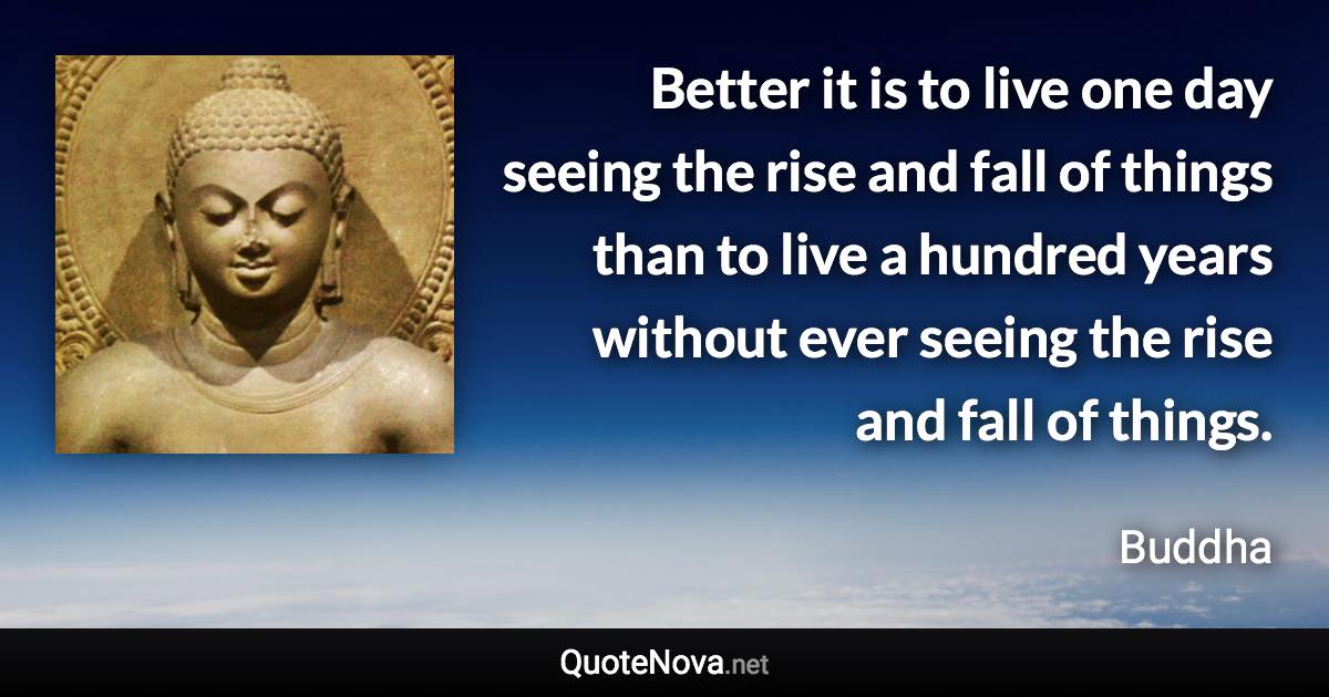 Better it is to live one day seeing the rise and fall of things than to live a hundred years without ever seeing the rise and fall of things. - Buddha quote