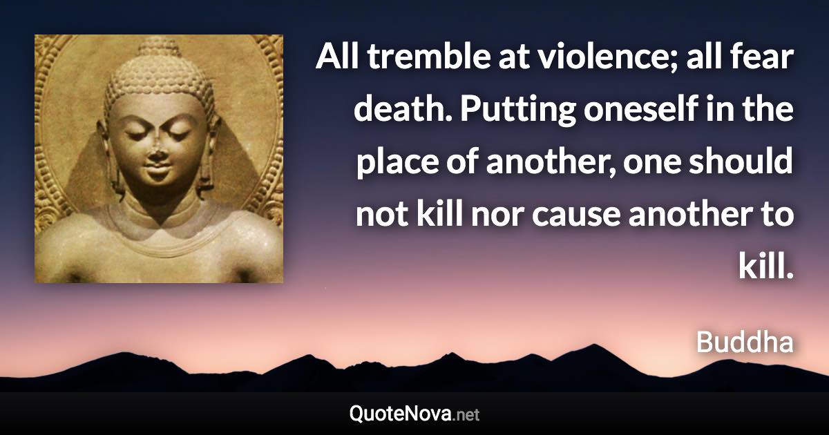 All tremble at violence; all fear death. Putting oneself in the place of another, one should not kill nor cause another to kill. - Buddha quote