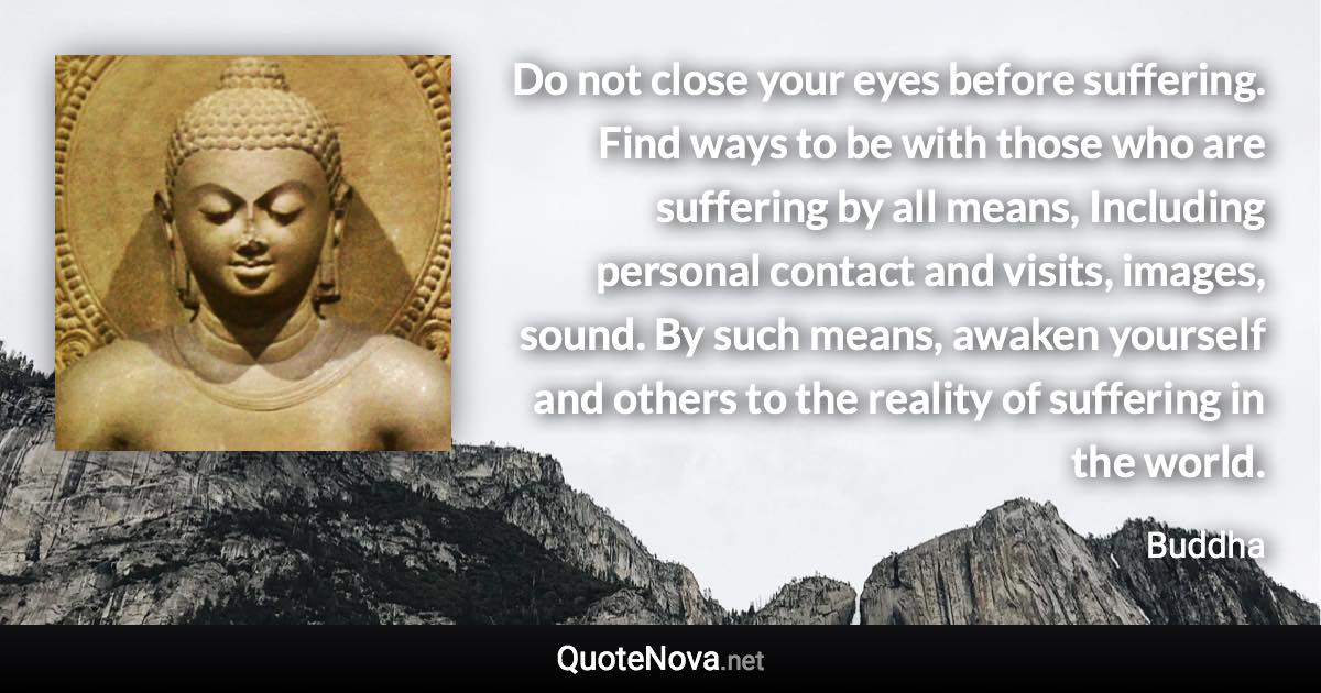 Do not close your eyes before suffering. Find ways to be with those who are suffering by all means, Including personal contact and visits, images, sound. By such means, awaken yourself and others to the reality of suffering in the world. - Buddha quote