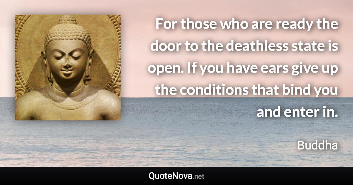 For those who are ready the door to the deathless state is open. If you have ears give up the conditions that bind you and enter in. - Buddha quote