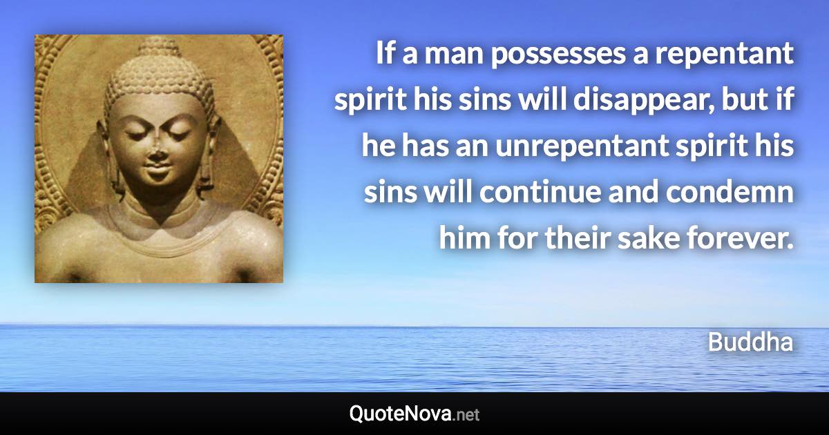 If a man possesses a repentant spirit his sins will disappear, but if he has an unrepentant spirit his sins will continue and condemn him for their sake forever. - Buddha quote