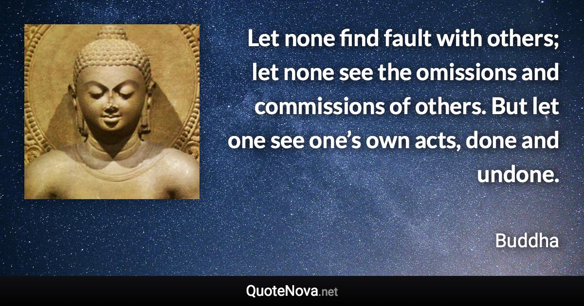 Let none find fault with others; let none see the omissions and commissions of others. But let one see one’s own acts, done and undone. - Buddha quote