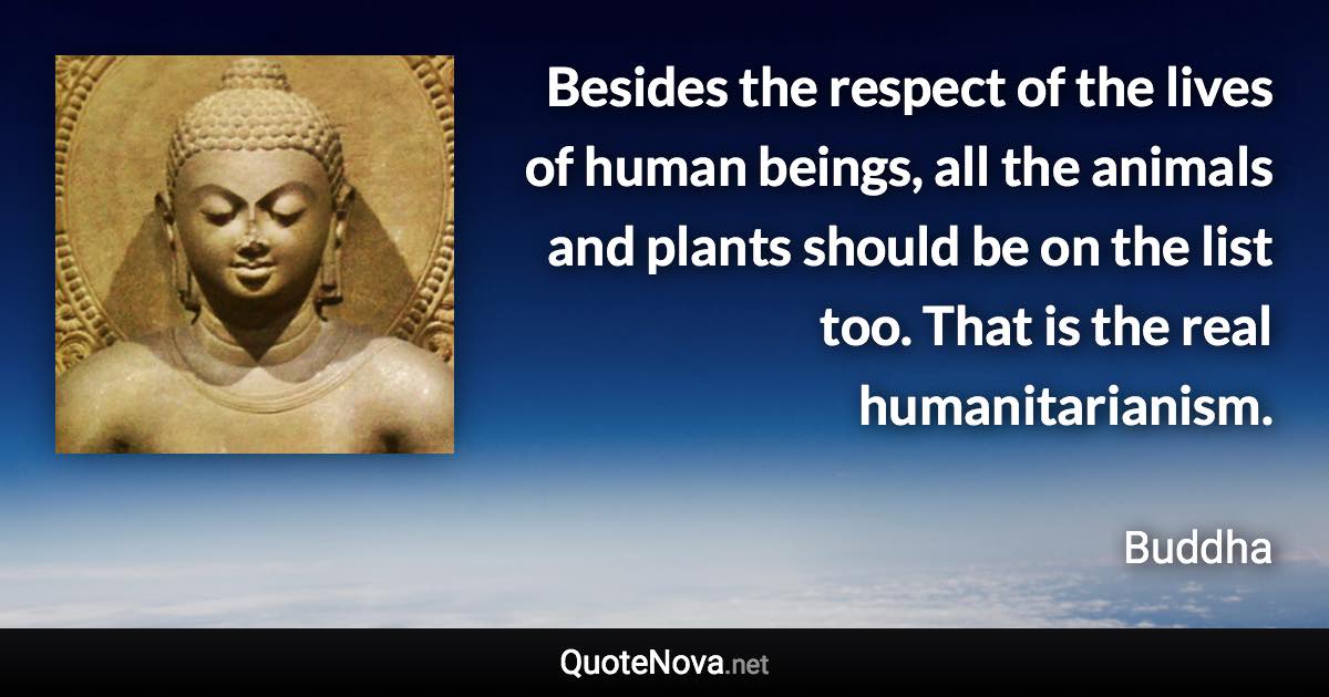 Besides the respect of the lives of human beings, all the animals and plants should be on the list too. That is the real humanitarianism. - Buddha quote