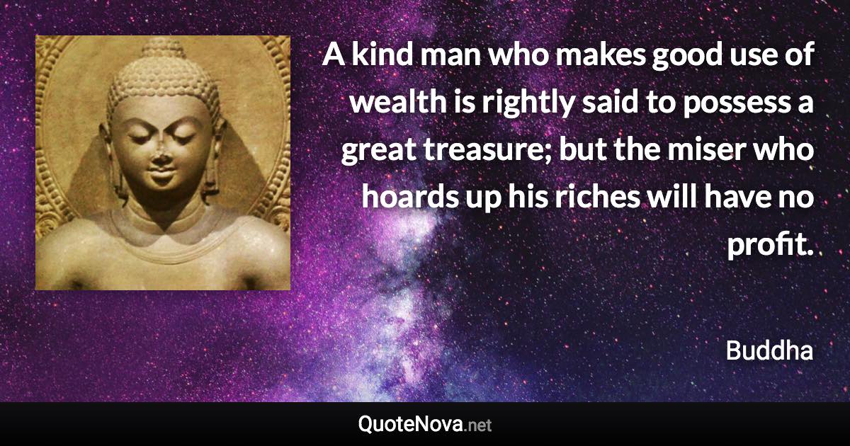 A kind man who makes good use of wealth is rightly said to possess a great treasure; but the miser who hoards up his riches will have no profit. - Buddha quote