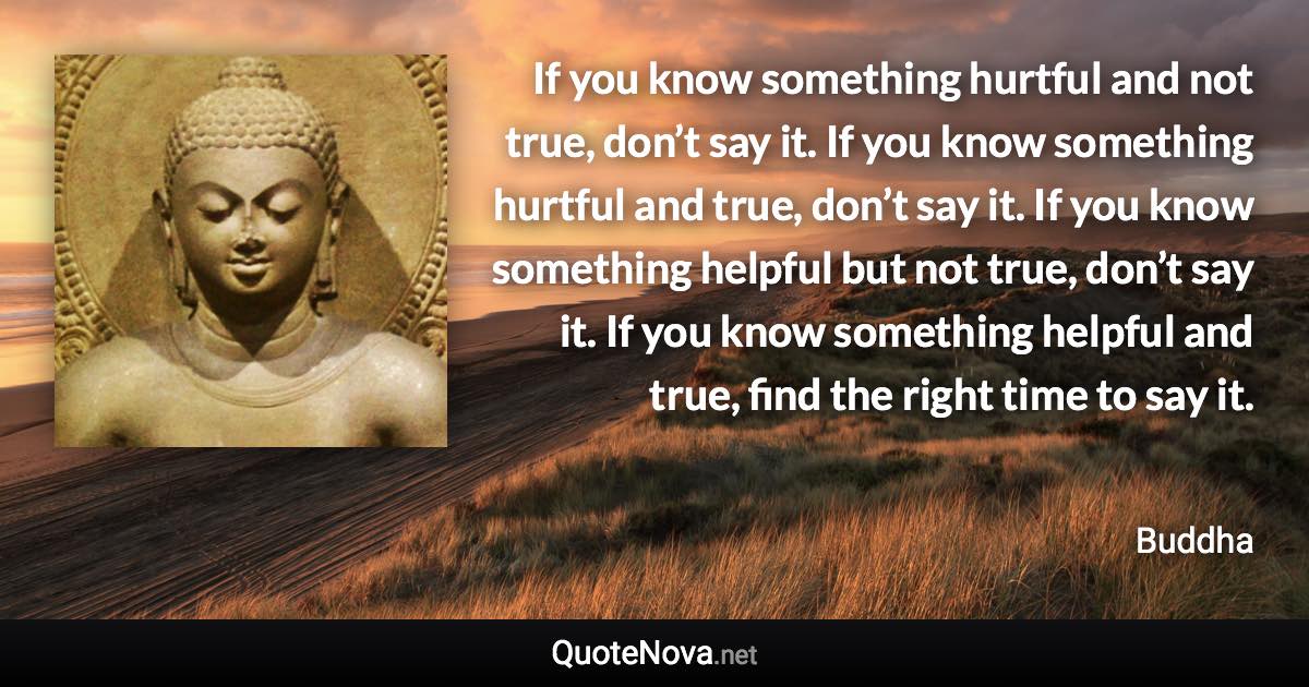 If you know something hurtful and not true, don’t say it. If you know something hurtful and true, don’t say it. If you know something helpful but not true, don’t say it. If you know something helpful and true, find the right time to say it. - Buddha quote