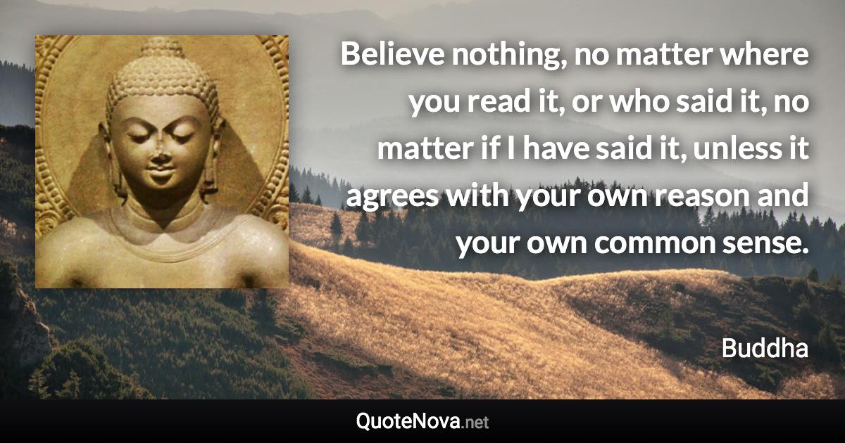 Believe nothing, no matter where you read it, or who said it, no matter if I have said it, unless it agrees with your own reason and your own common sense. - Buddha quote