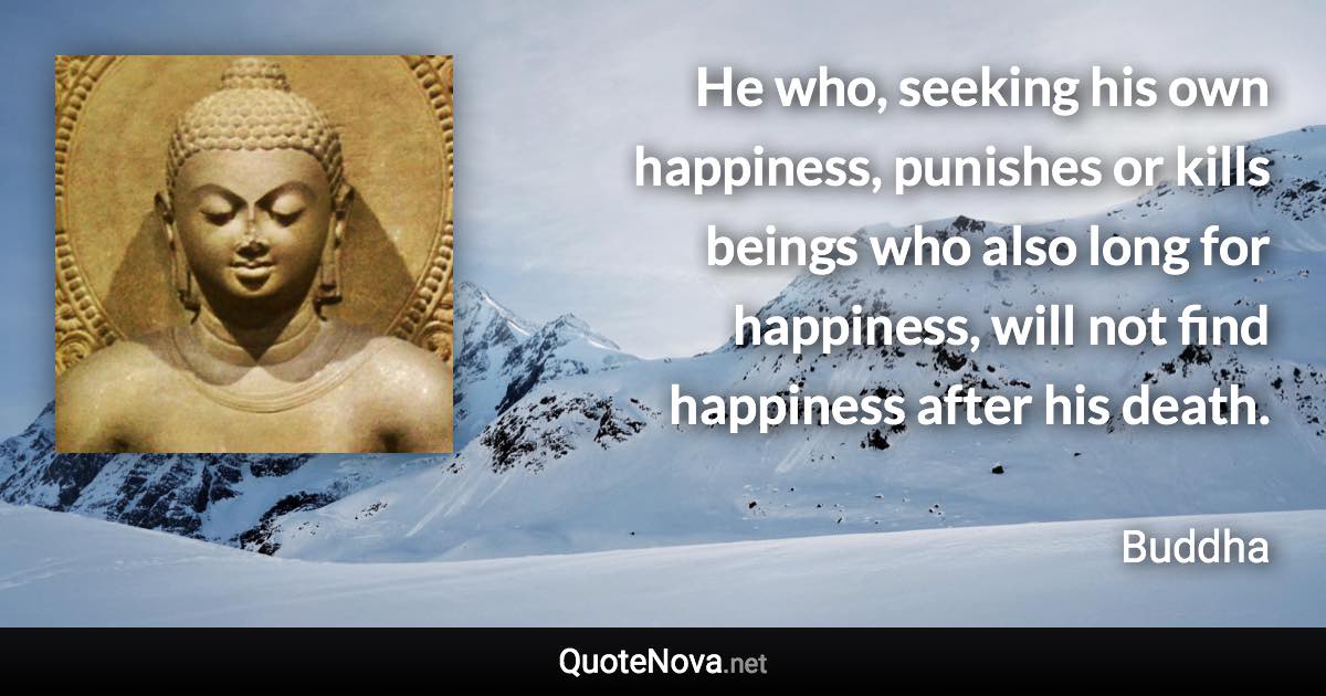 He who, seeking his own happiness, punishes or kills beings who also long for happiness, will not find happiness after his death. - Buddha quote