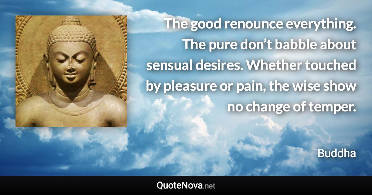 The good renounce everything. The pure don’t babble about sensual desires. Whether touched by pleasure or pain, the wise show no change of temper. - Buddha quote