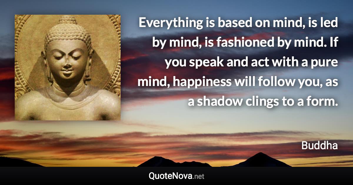 Everything is based on mind, is led by mind, is fashioned by mind. If you speak and act with a pure mind, happiness will follow you, as a shadow clings to a form. - Buddha quote