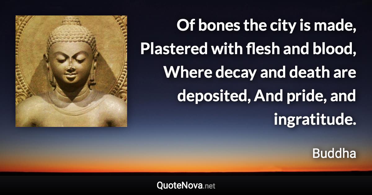 Of bones the city is made, Plastered with flesh and blood, Where decay and death are deposited, And pride, and ingratitude. - Buddha quote