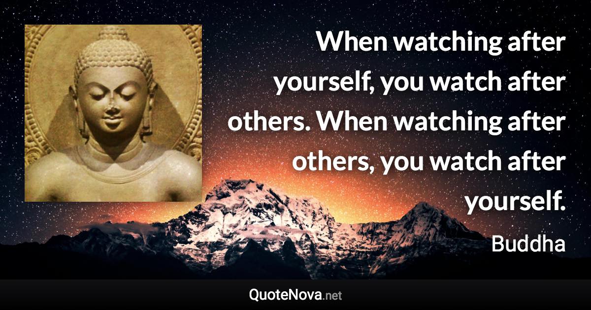 When watching after yourself, you watch after others. When watching after others, you watch after yourself. - Buddha quote