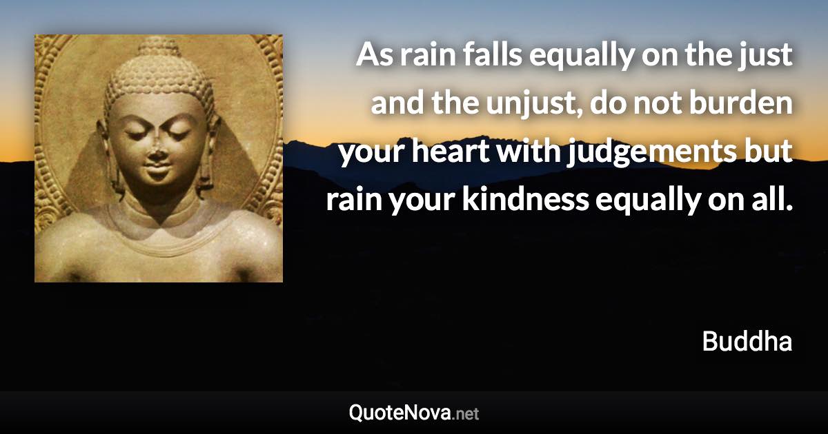 As rain falls equally on the just and the unjust, do not burden your heart with judgements but rain your kindness equally on all. - Buddha quote