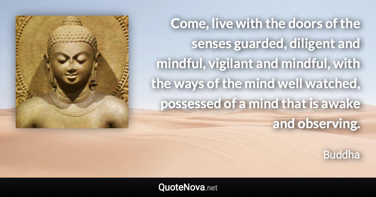 Come, live with the doors of the senses guarded, diligent and mindful, vigilant and mindful, with the ways of the mind well watched, possessed of a mind that is awake and observing. - Buddha quote