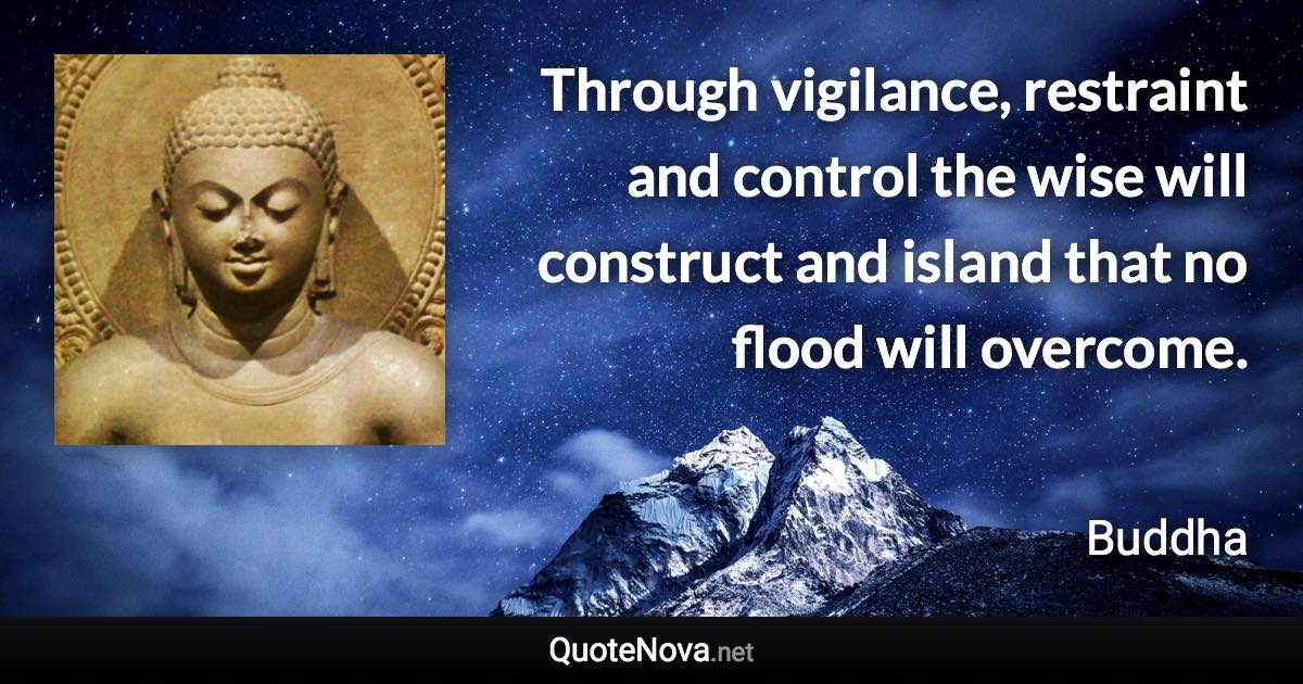 Through vigilance, restraint and control the wise will construct and island that no flood will overcome. - Buddha quote
