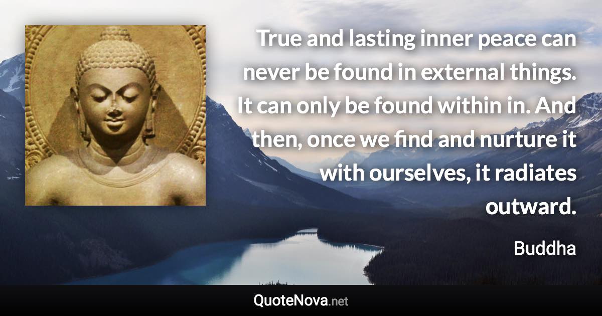 True and lasting inner peace can never be found in external things. It can only be found within in. And then, once we find and nurture it with ourselves, it radiates outward. - Buddha quote