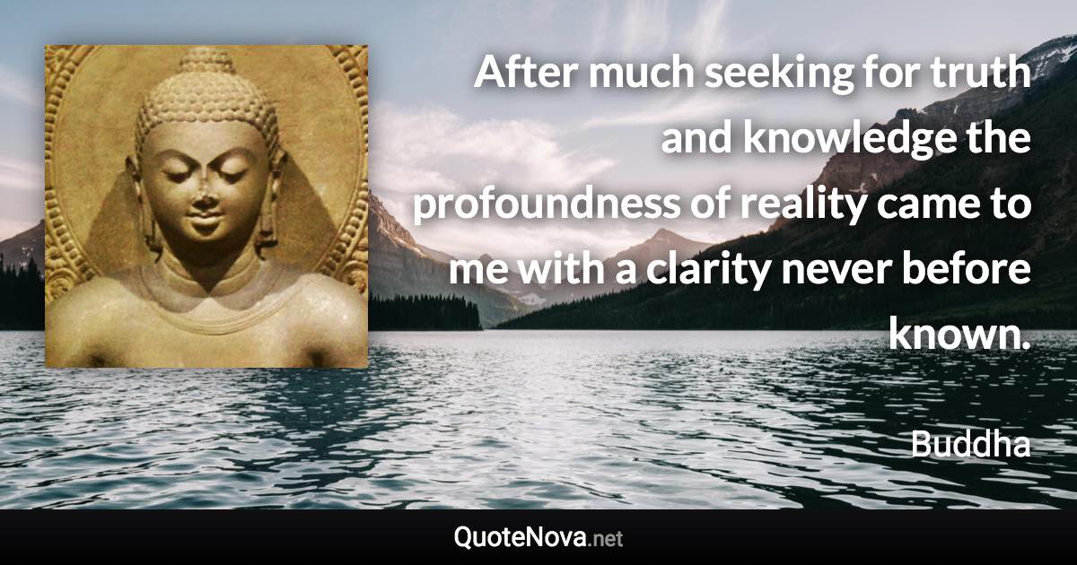 After much seeking for truth and knowledge the profoundness of reality came to me with a clarity never before known. - Buddha quote