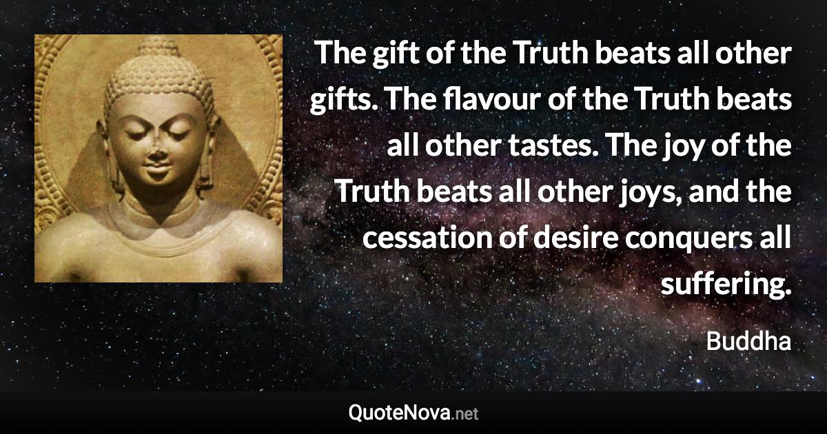 The gift of the Truth beats all other gifts. The flavour of the Truth beats all other tastes. The joy of the Truth beats all other joys, and the cessation of desire conquers all suffering. - Buddha quote