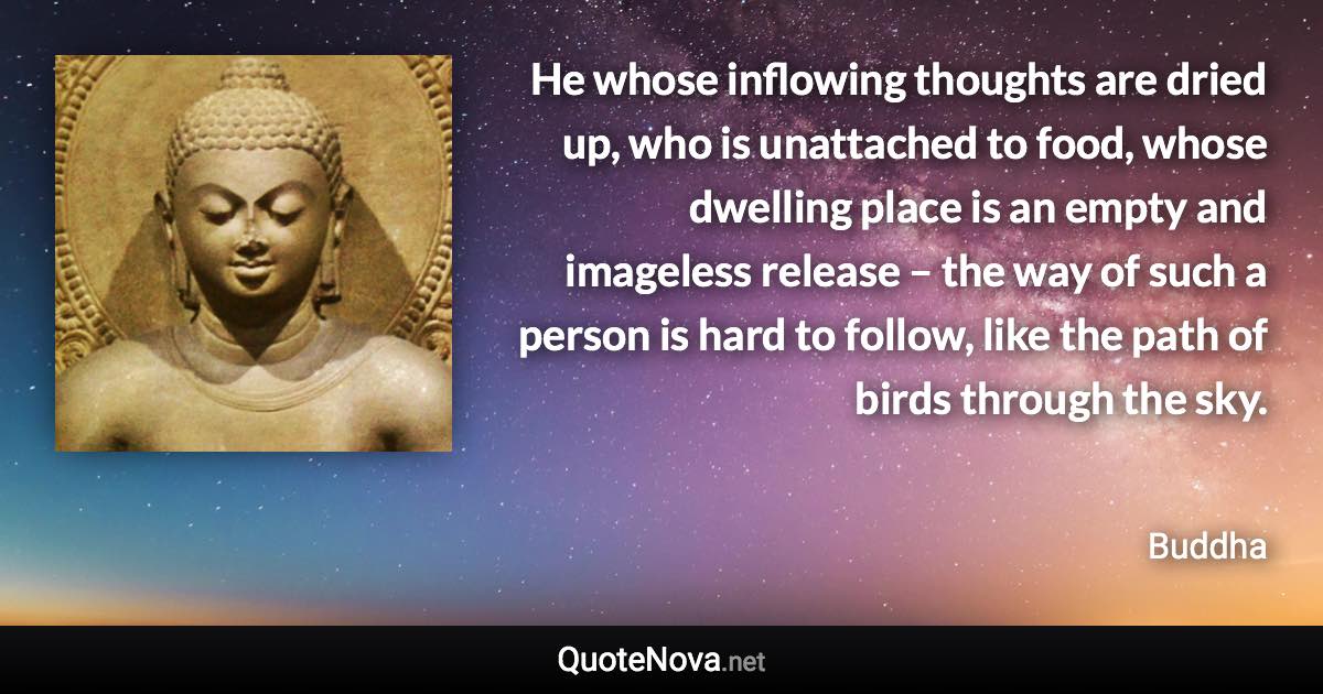 He whose inflowing thoughts are dried up, who is unattached to food, whose dwelling place is an empty and imageless release – the way of such a person is hard to follow, like the path of birds through the sky. - Buddha quote