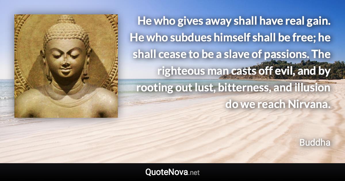 He who gives away shall have real gain. He who subdues himself shall be free; he shall cease to be a slave of passions. The righteous man casts off evil, and by rooting out lust, bitterness, and illusion do we reach Nirvana. - Buddha quote