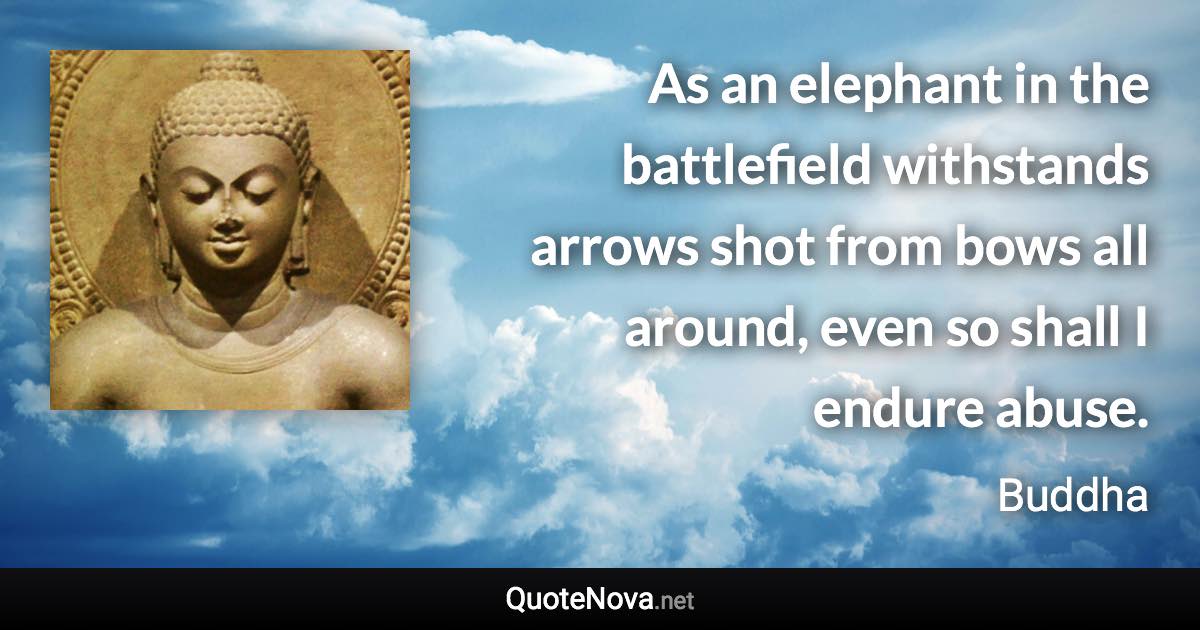 As an elephant in the battlefield withstands arrows shot from bows all around, even so shall I endure abuse. - Buddha quote