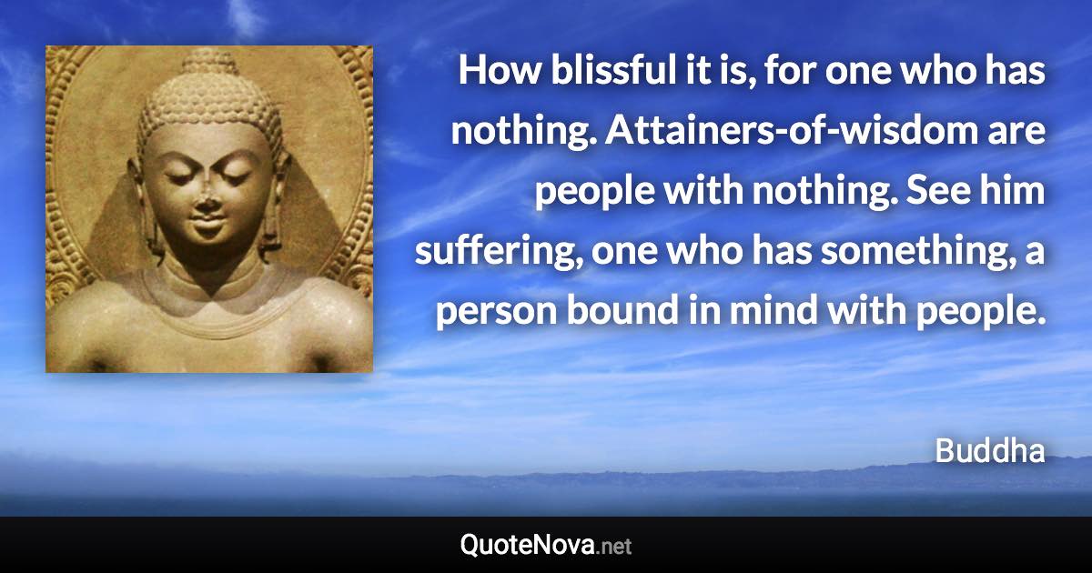 How blissful it is, for one who has nothing. Attainers-of-wisdom are people with nothing. See him suffering, one who has something, a person bound in mind with people. - Buddha quote