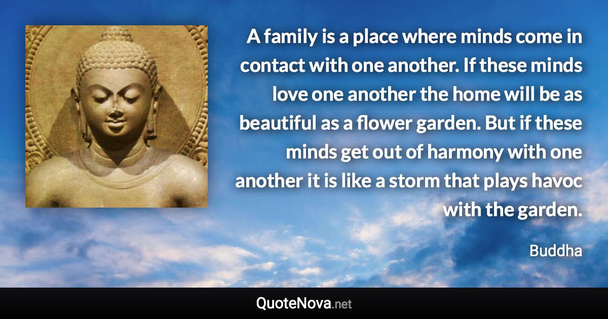 A family is a place where minds come in contact with one another. If these minds love one another the home will be as beautiful as a flower garden. But if these minds get out of harmony with one another it is like a storm that plays havoc with the garden. - Buddha quote