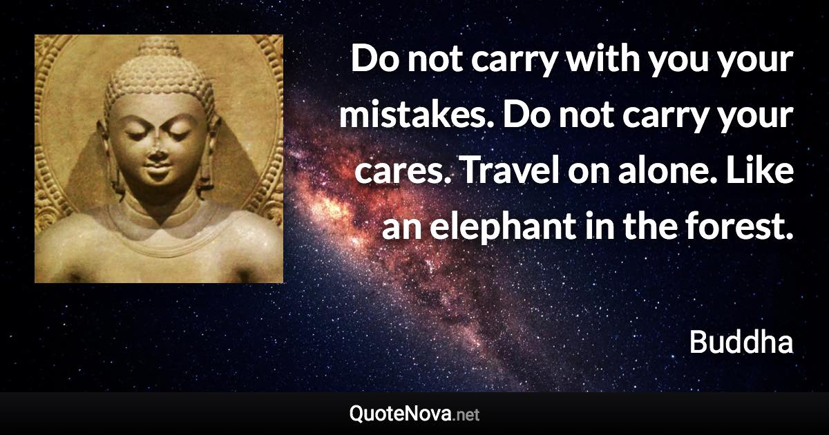 Do not carry with you your mistakes. Do not carry your cares. Travel on alone. Like an elephant in the forest. - Buddha quote
