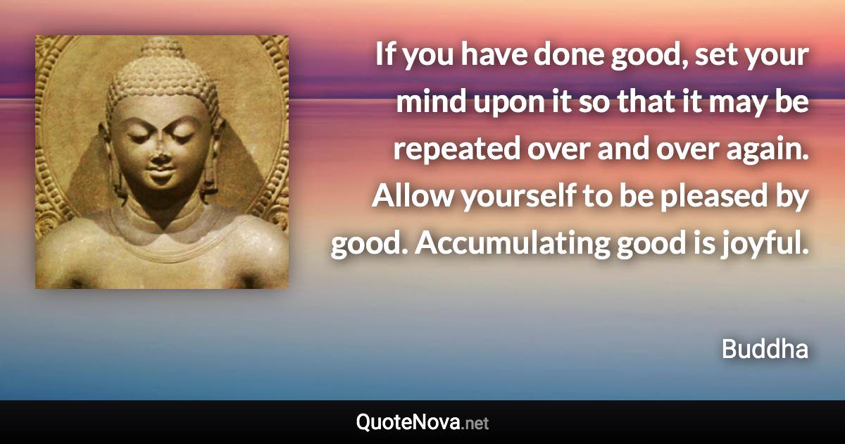 If you have done good, set your mind upon it so that it may be repeated over and over again. Allow yourself to be pleased by good. Accumulating good is joyful. - Buddha quote