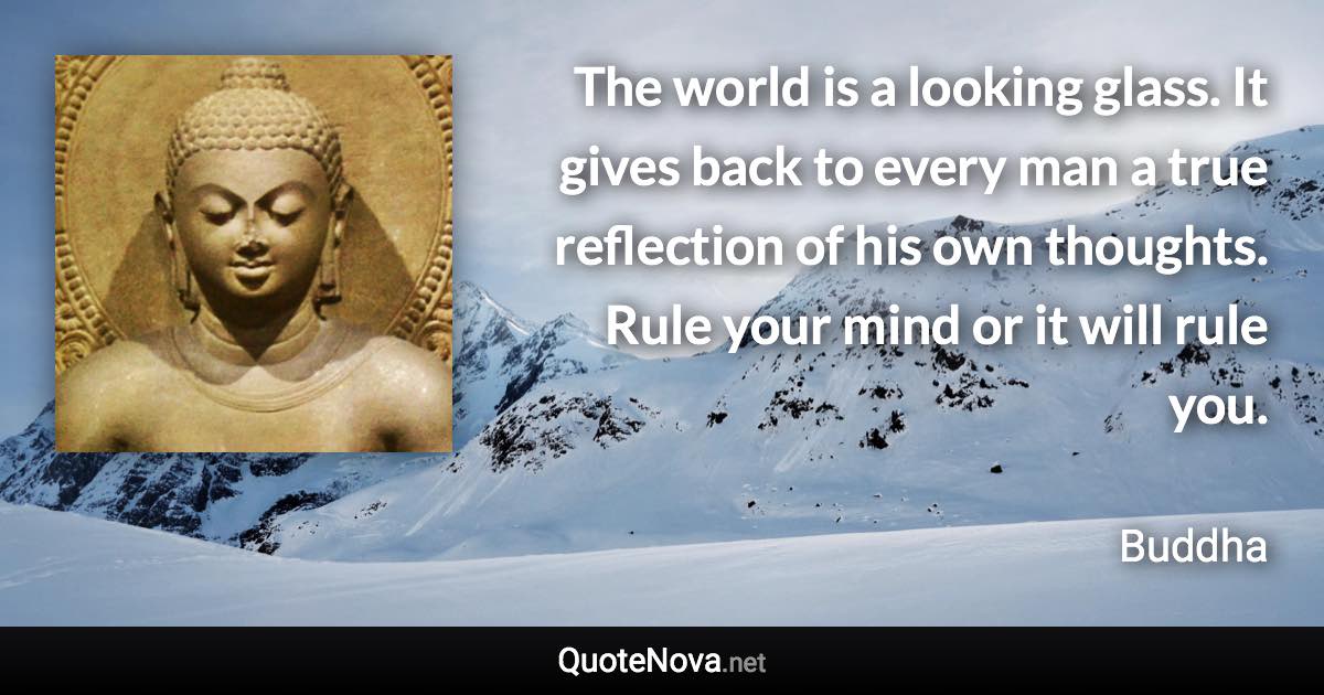 The world is a looking glass. It gives back to every man a true reflection of his own thoughts. Rule your mind or it will rule you. - Buddha quote