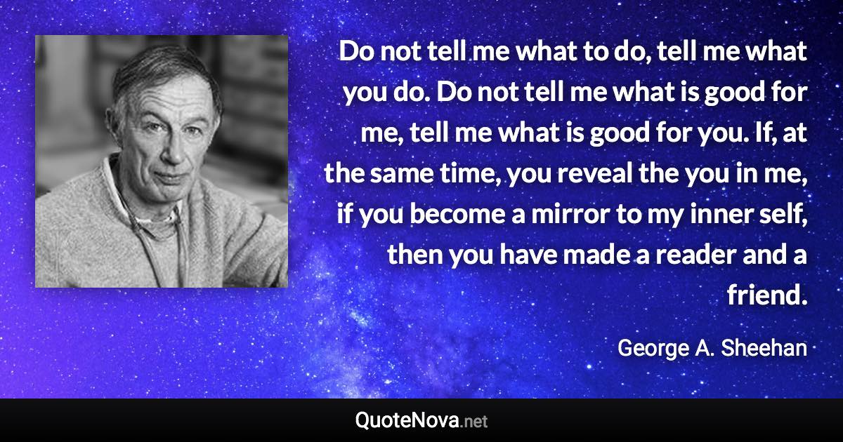 Do not tell me what to do, tell me what you do. Do not tell me what is good for me, tell me what is good for you. If, at the same time, you reveal the you in me, if you become a mirror to my inner self, then you have made a reader and a friend. - George A. Sheehan quote
