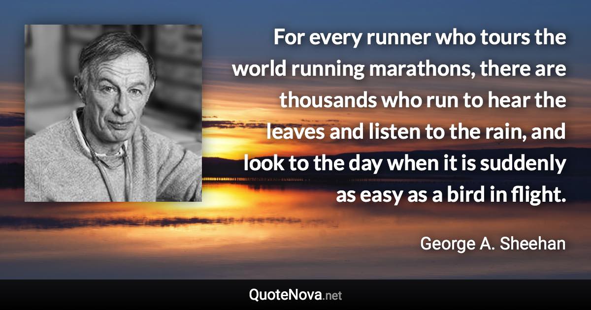 For every runner who tours the world running marathons, there are thousands who run to hear the leaves and listen to the rain, and look to the day when it is suddenly as easy as a bird in flight. - George A. Sheehan quote