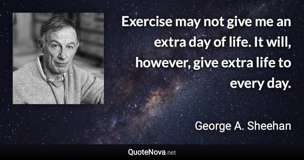 Exercise may not give me an extra day of life. It will, however, give extra life to every day. - George A. Sheehan quote